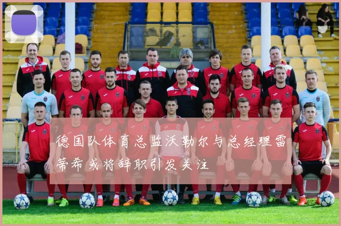 德国队体育总监沃勒尔与总经理雷蒂希或将辞职引发关注