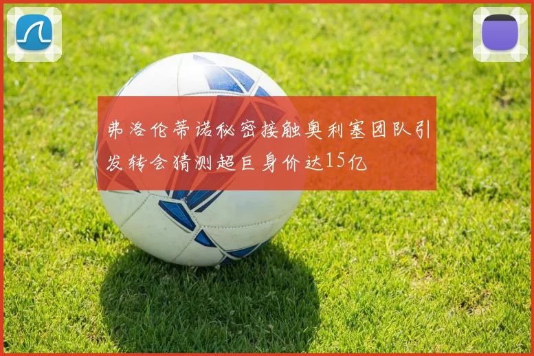弗洛伦蒂诺秘密接触奥利塞团队引发转会猜测超巨身价达15亿